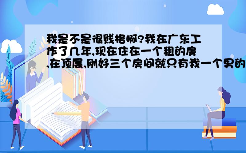 我是不是很贱格啊?我在广东工作了几年,现在住在一个租的房,在顶层,刚好三个房间就只有我一个男的.旁边的三个女人都刚过三十