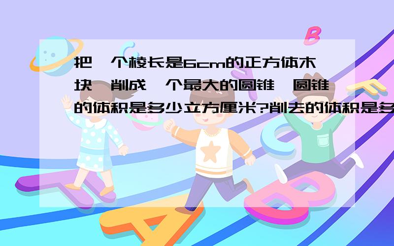 把一个棱长是6cm的正方体木块,削成一个最大的圆锥,圆锥的体积是多少立方厘米?削去的体积是多少立方厘米?