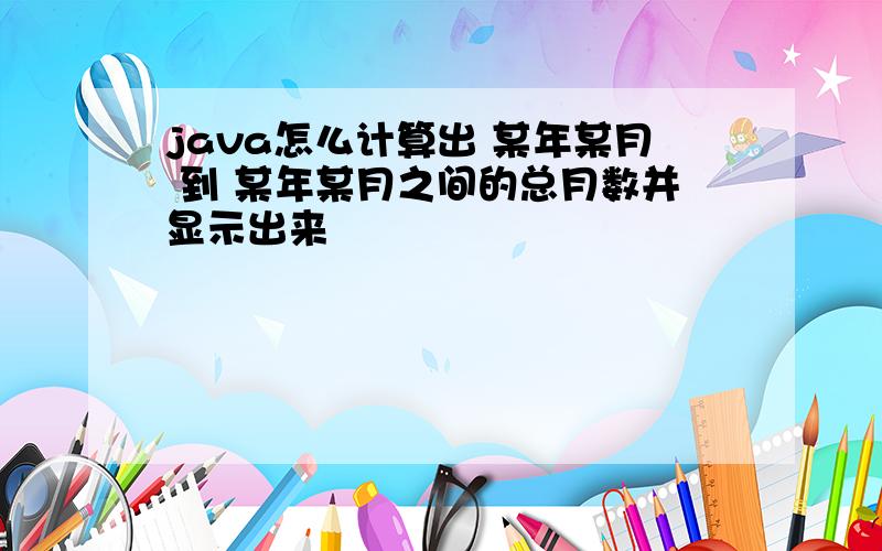 java怎么计算出 某年某月 到 某年某月之间的总月数并显示出来