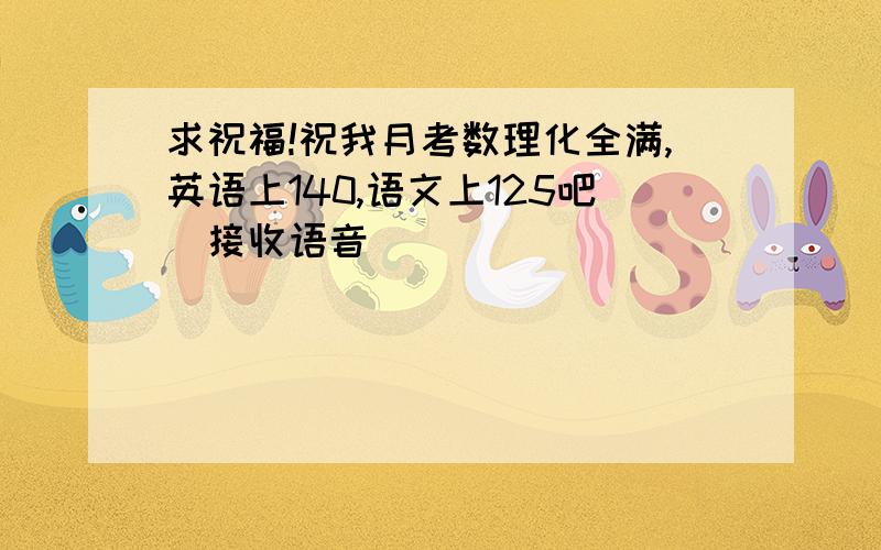 求祝福!祝我月考数理化全满,英语上140,语文上125吧（接收语音）