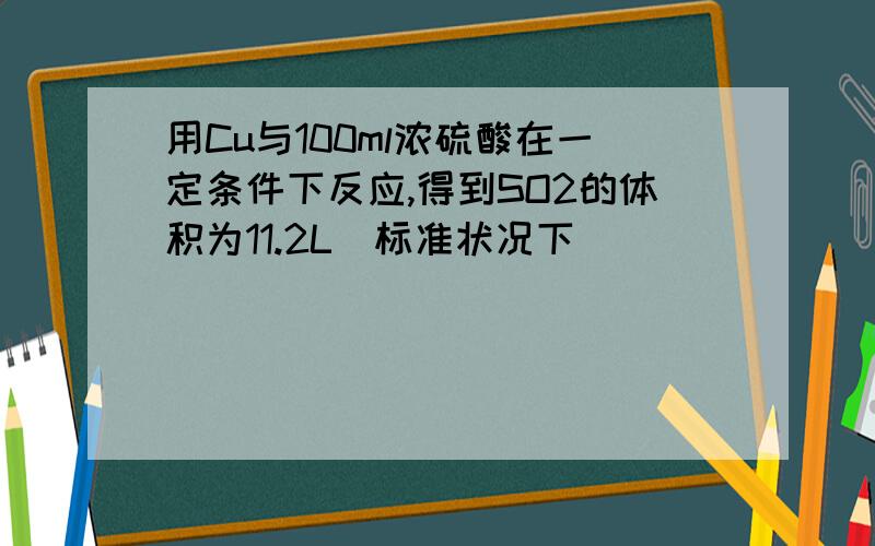 用Cu与100ml浓硫酸在一定条件下反应,得到SO2的体积为11.2L(标准状况下)