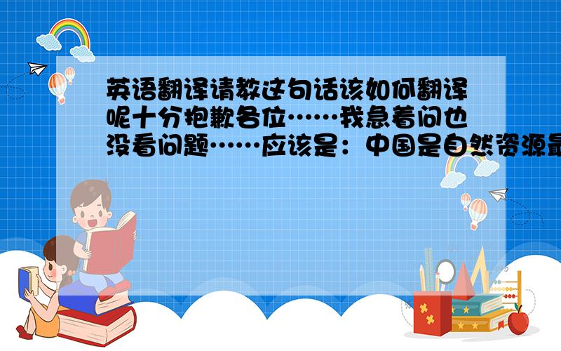 英语翻译请教这句话该如何翻译呢十分抱歉各位……我急着问也没看问题……应该是：中国是自然资源最富有的国家.这句话该如何译…