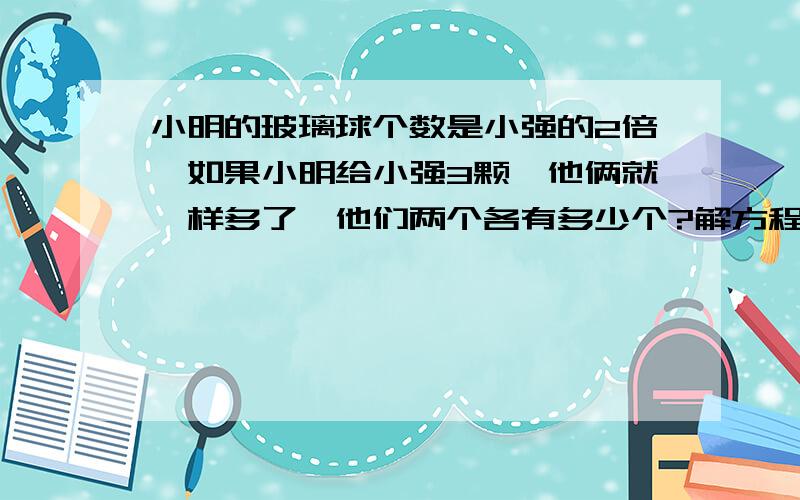 小明的玻璃球个数是小强的2倍,如果小明给小强3颗,他俩就一样多了,他们两个各有多少个?解方程