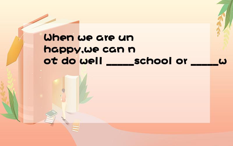 When we are unhappy,we can not do well _____school or _____w