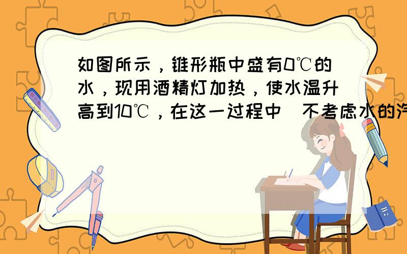 如图所示，锥形瓶中盛有0℃的水，现用酒精灯加热，使水温升高到10℃，在这一过程中（不考虑水的汽化及锥形瓶的热胀冷缩），则