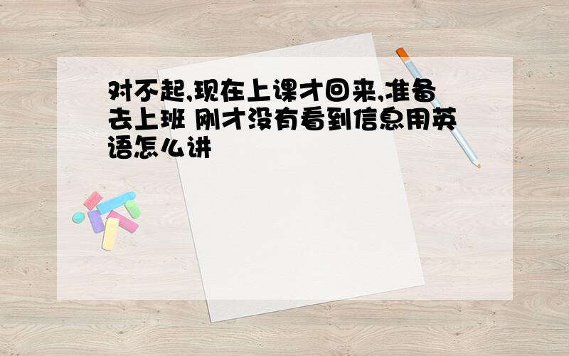 对不起,现在上课才回来,准备去上班 刚才没有看到信息用英语怎么讲