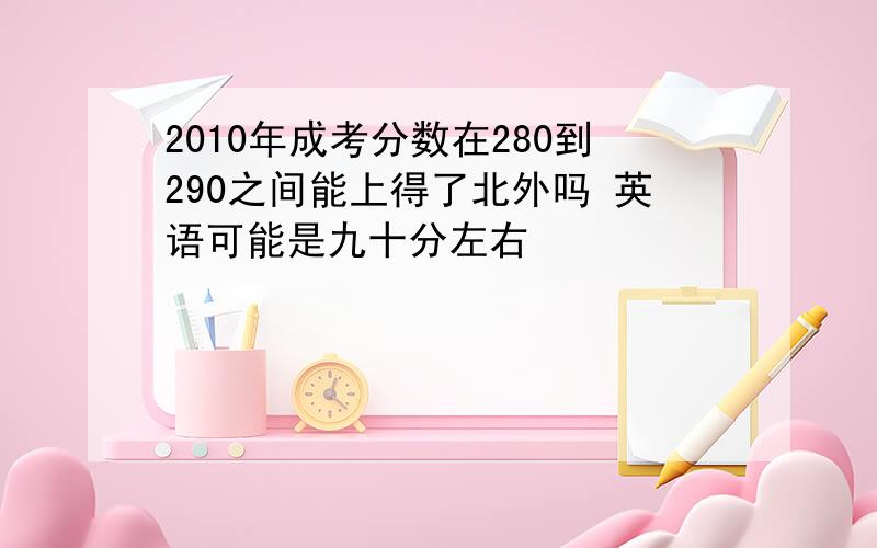 2010年成考分数在280到290之间能上得了北外吗 英语可能是九十分左右