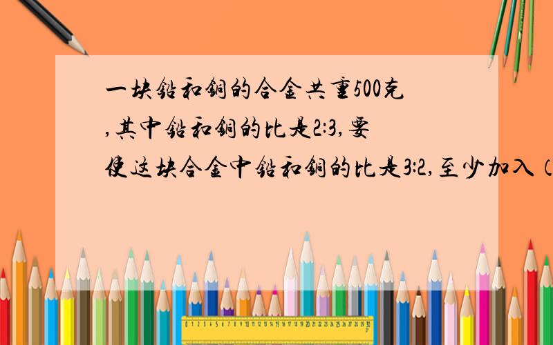 一块铅和铜的合金共重500克,其中铅和铜的比是2:3,要使这块合金中铅和铜的比是3:2,至少加入（）克铅或减少（）克铜