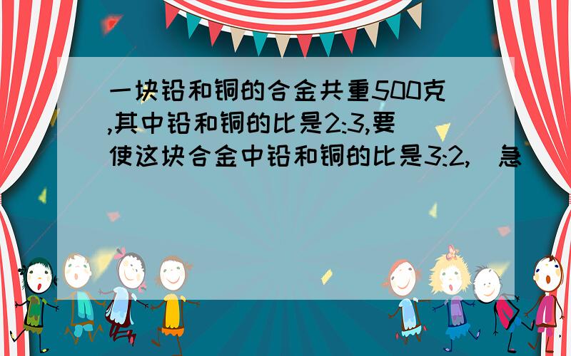 一块铅和铜的合金共重500克,其中铅和铜的比是2:3,要使这块合金中铅和铜的比是3:2,（急 ）