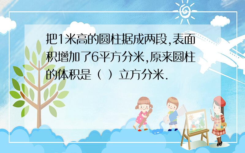 把1米高的圆柱据成两段,表面积增加了6平方分米,原来圆柱的体积是（ ）立方分米.