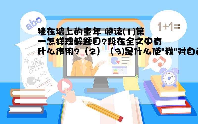 挂在墙上的童年 阅读(1)第一怎样理解题目?段在全文中有什么作用?（2）（3)是什么使