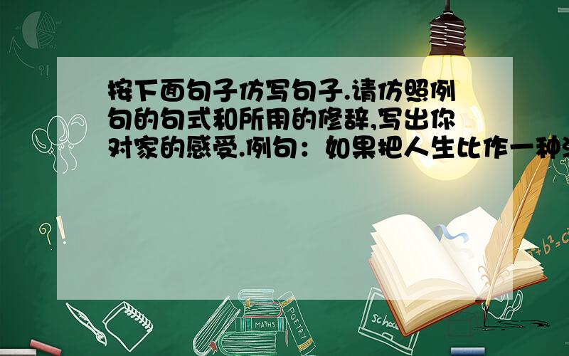 按下面句子仿写句子.请仿照例句的句式和所用的修辞,写出你对家的感受.例句：如果把人生比作一种漂流,那么家是一只小小的船,