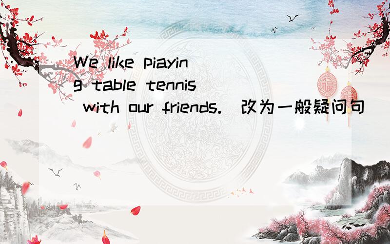 We like piaying table tennis with our friends.（改为一般疑问句）