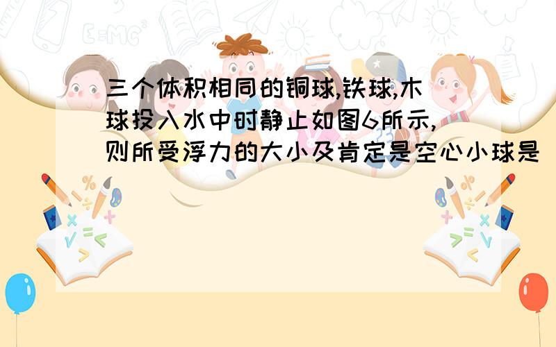 三个体积相同的铜球,铁球,木球投入水中时静止如图6所示,则所受浮力的大小及肯定是空心小球是