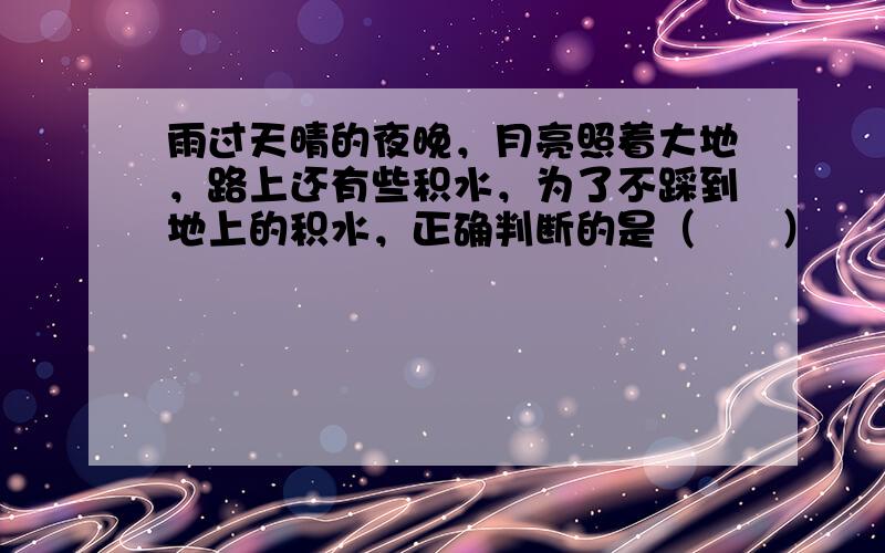 雨过天晴的夜晚，月亮照着大地，路上还有些积水，为了不踩到地上的积水，正确判断的是（　　）