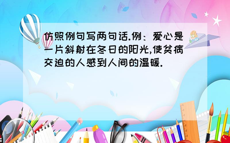 仿照例句写两句话.例：爱心是一片斜射在冬日的阳光,使贫病交迫的人感到人间的温暖.