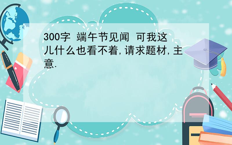 300字 端午节见闻 可我这儿什么也看不着,请求题材,主意.