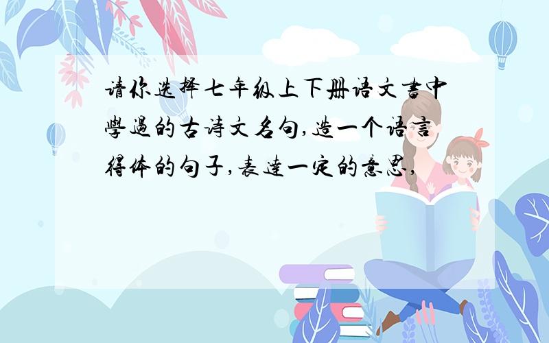 请你选择七年级上下册语文书中学过的古诗文名句,造一个语言得体的句子,表达一定的意思,