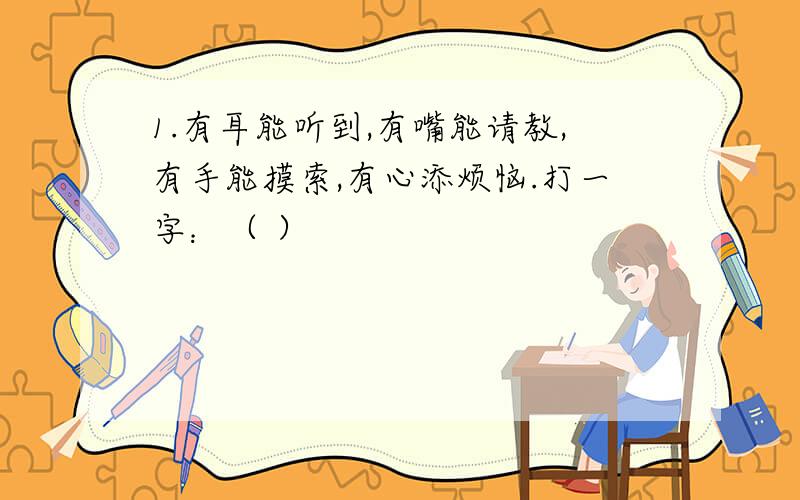 1.有耳能听到,有嘴能请教,有手能摸索,有心添烦恼.打一字：（ ）