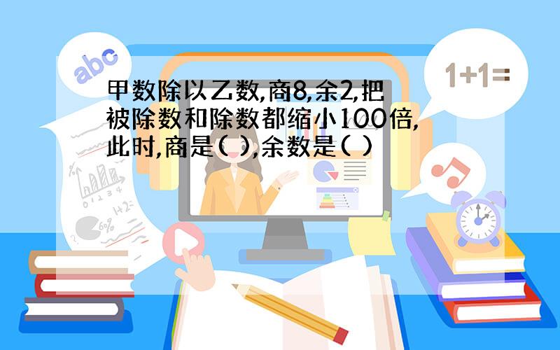 甲数除以乙数,商8,余2,把被除数和除数都缩小100倍,此时,商是( ),余数是( )