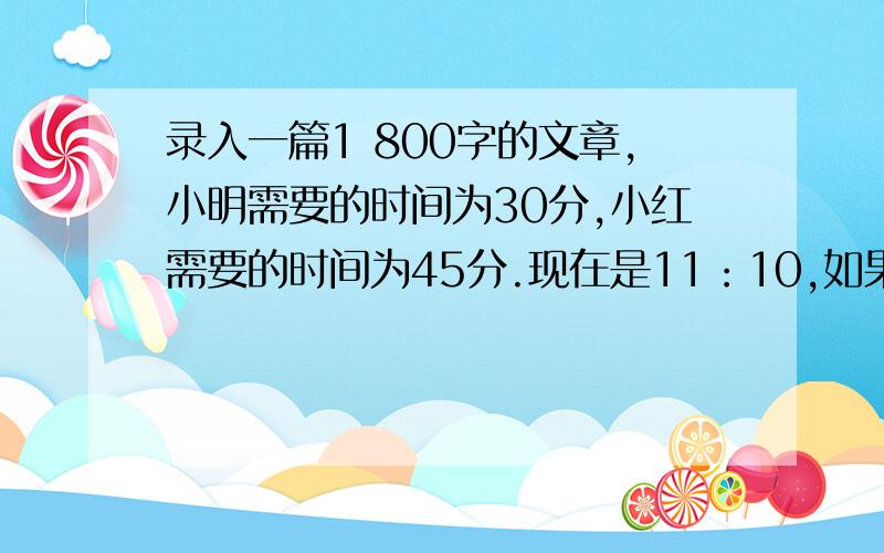 录入一篇1 800字的文章,小明需要的时间为30分,小红需要的时间为45分.现在是11：10,如果小明和小红合作,能在1