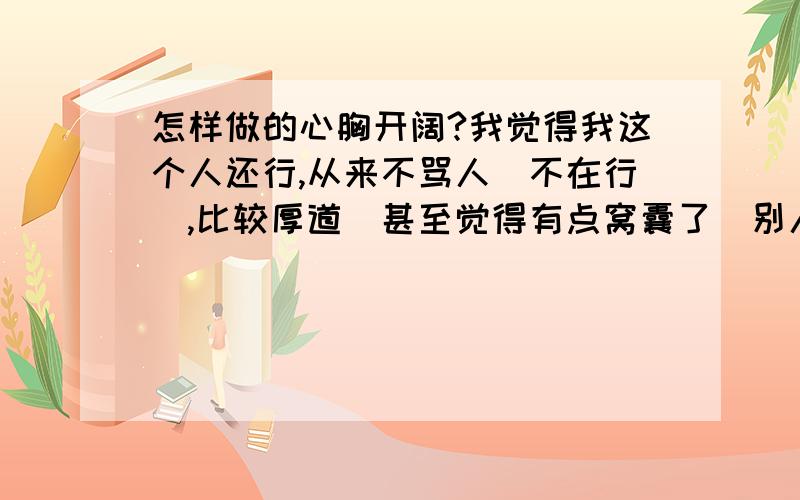 怎样做的心胸开阔?我觉得我这个人还行,从来不骂人（不在行）,比较厚道（甚至觉得有点窝囊了）别人骂我,我就难受,比如,我以