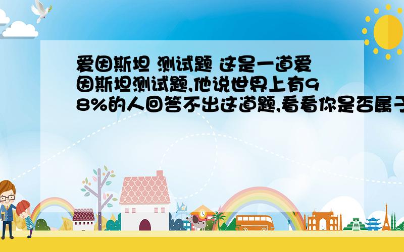 爱因斯坦 测试题 这是一道爱因斯坦测试题,他说世界上有98%的人回答不出这道题,看看你是否属于另外的2%.前提：（1）有