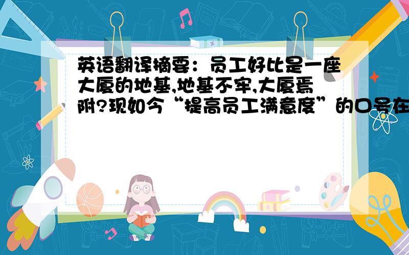 英语翻译摘要：员工好比是一座大厦的地基,地基不牢,大厦焉附?现如今“提高员工满意度”的口号在众多企业中已刮起一阵旋风.那