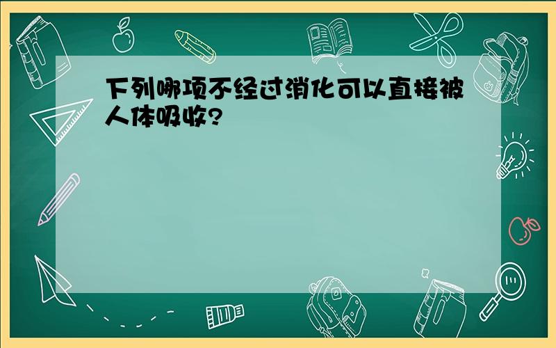 下列哪项不经过消化可以直接被人体吸收?