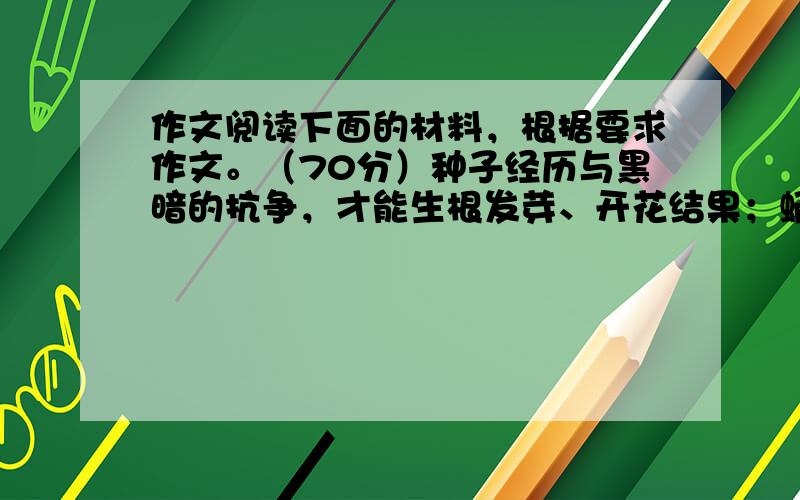 作文阅读下面的材料，根据要求作文。（70分）种子经历与黑暗的抗争，才能生根发芽、开花结果；蛹经历痛苦的蜕变，才能冲破束缚