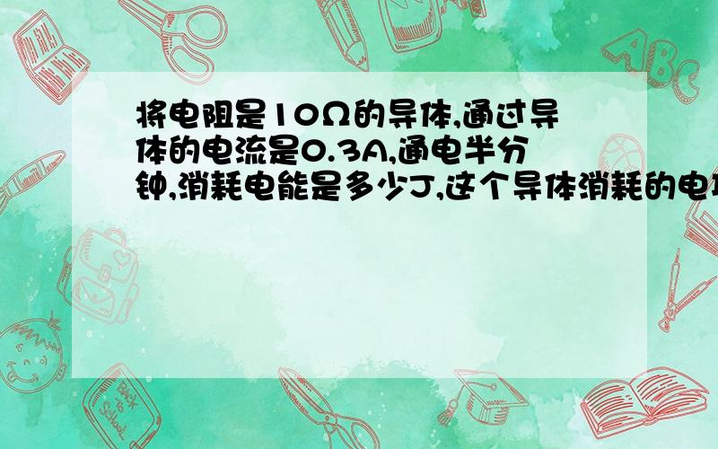 将电阻是10Ω的导体,通过导体的电流是0.3A,通电半分钟,消耗电能是多少J,这个导体消耗的电功率是多少W?