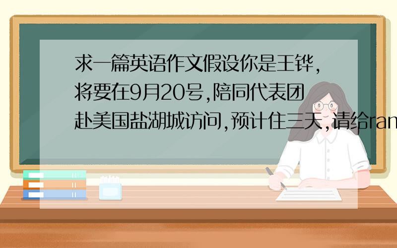 求一篇英语作文假设你是王铧,将要在9月20号,陪同代表团赴美国盐湖城访问,预计住三天,请给ramada宾馆发一个传真,说