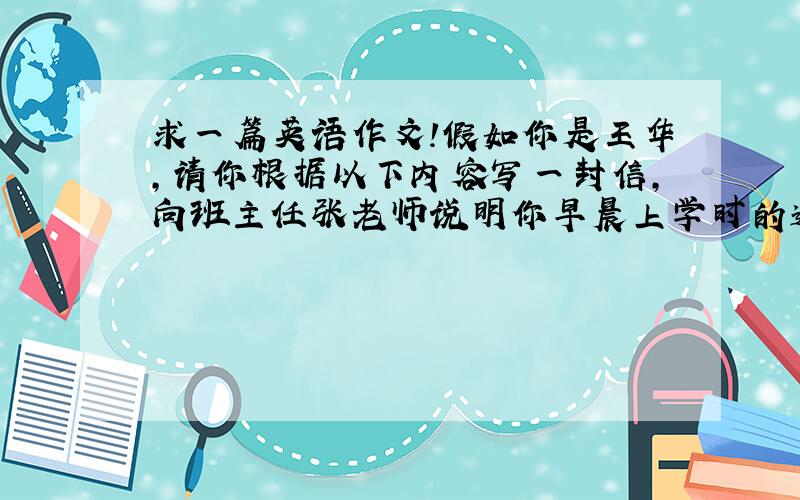 求一篇英语作文!假如你是王华,请你根据以下内容写一封信,向班主任张老师说明你早晨上学时的遭遇,并向他请假两天.1.早晨起