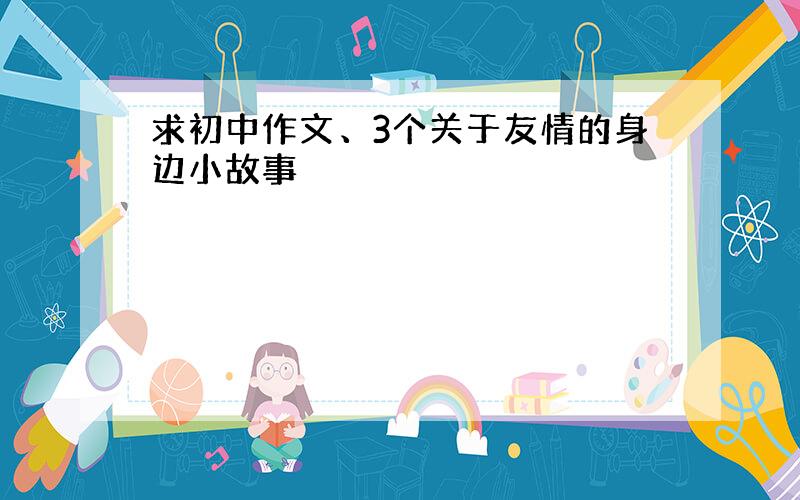 求初中作文、3个关于友情的身边小故事