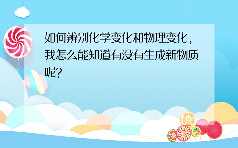 如何辨别化学变化和物理变化,我怎么能知道有没有生成新物质呢?