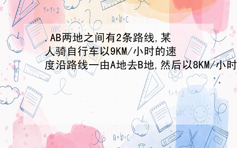 .AB两地之间有2条路线,某人骑自行车以9KM/小时的速度沿路线一由A地去B地,然后以8KM/小时的速度沿路线二由B地返