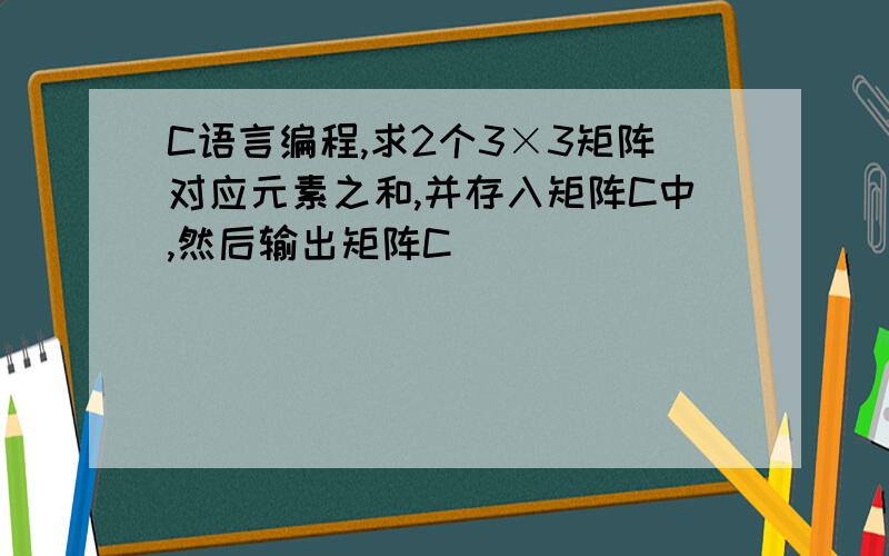 C语言编程,求2个3×3矩阵对应元素之和,并存入矩阵C中,然后输出矩阵C