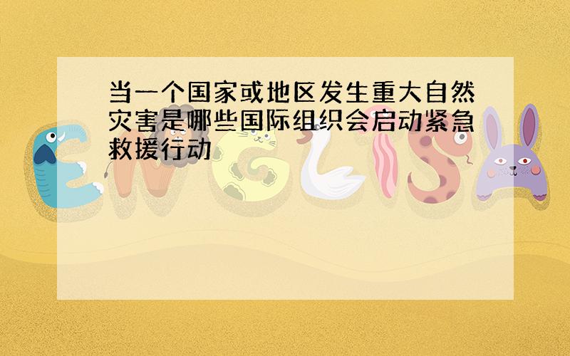 当一个国家或地区发生重大自然灾害是哪些国际组织会启动紧急救援行动