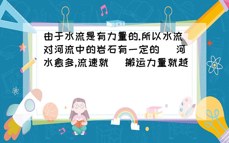 由于水流是有力量的.所以水流对河流中的岩石有一定的（ 河水愈多,流速就（ 搬运力量就越（