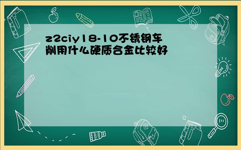 z2ciy18-10不锈钢车削用什么硬质合金比较好