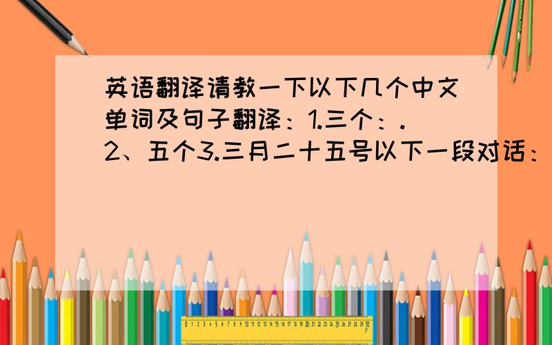 英语翻译请教一下以下几个中文单词及句子翻译：1.三个：.2、五个3.三月二十五号以下一段对话：A：我要买票B：你要去那儿