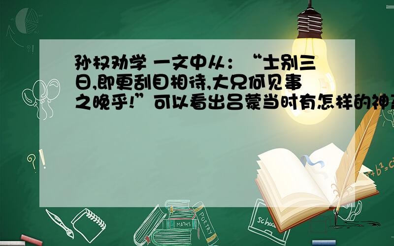 孙权劝学 一文中从：“士别三日,即更刮目相待,大兄何见事之晚乎!”可以看出吕蒙当时有怎样的神态和心理