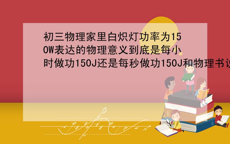 初三物理家里白炽灯功率为150W表达的物理意义到底是每小时做功150J还是每秒做功150J和物理书说得好像不一