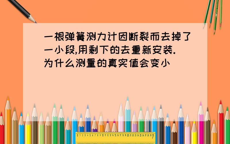 一根弹簧测力计因断裂而去掉了一小段,用剩下的去重新安装.为什么测量的真实值会变小