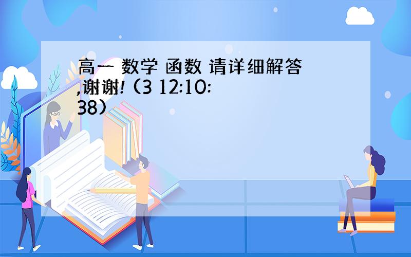 高一 数学 函数 请详细解答,谢谢! (3 12:10:38)