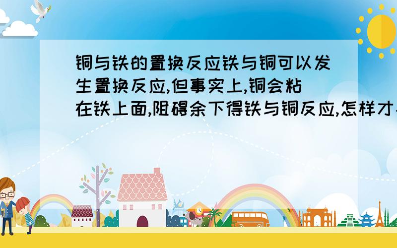 铜与铁的置换反应铁与铜可以发生置换反应,但事实上,铜会粘在铁上面,阻碍余下得铁与铜反应,怎样才能使铁与铜发生置换反应时可