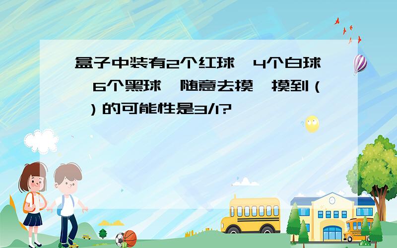 盒子中装有2个红球,4个白球,6个黑球,随意去摸,摸到（ ）的可能性是3/1?