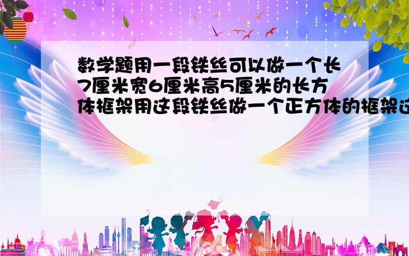 数学题用一段铁丝可以做一个长7厘米宽6厘米高5厘米的长方体框架用这段铁丝做一个正方体的框架这个正方体的