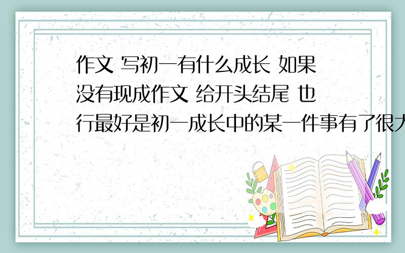 作文 写初一有什么成长 如果没有现成作文 给开头结尾 也行最好是初一成长中的某一件事有了很大的进步