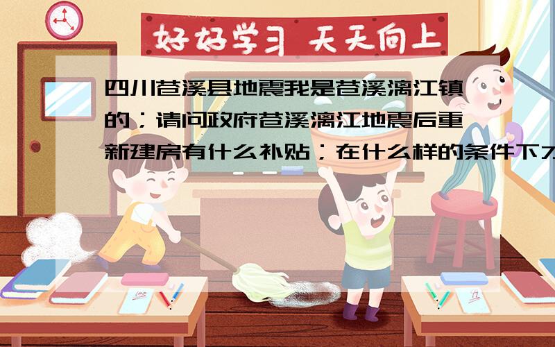 四川苍溪县地震我是苍溪漓江镇的；请问政府苍溪漓江地震后重新建房有什么补贴；在什么样的条件下才有；我也准备想建房；是否能告